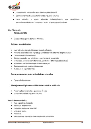    Compreender a importância da preservação ambiental
           Conhecer formasde uso sustentável das riquezas naturais
           Listar   atitudes       a   serem   adotadas,    individualmente,   que   possibilitem    o
            desenvolvimentode uma consciência e uma prática conservacionista.



Eixo / Conteúdo
        Reino Animália

       Características gerais do Reino Animália.

    Animais invertebrados

       Invertebrados: características gerais e classificação
       Poríferos e celenterados: reprodução, modo de vida e formas de preservação
       Características dos helmintos
       Doenças causadas por helmintos e suas forma de prevenção
       Moluscos e Anelídios: características, utilidades e diferenças adaptativas
       Artrópodes: características gerais e classificação
       Os equinodermos: característicasgerais
       As classes de equinodermos.

    Doenças causadas pelos animais invertebrados

       Prevenção de doenças

    Manejo tecnológico em ambientes naturais e artificiais

       Preservação ambiental e a qualidade de vida
       Uso sustentável das riquezas naturais.


Descrição metodológica
    Aula expositiva dialogada
    Resolução de exercícios
    Trabalhos (individual ou grupo)
    Leitura de textos
    Pesquisas
    Interatividade com apoio de equipamento multimídia.


Secretaria de Educação e Inovação                 Matriz Curricular                                  164
 