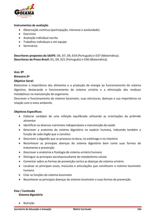 Instrumentos de avaliação
     Observação contínua (participação, interesse e assiduidade)
     Exercícios
     Avaliação individual escrita
     Trabalhos individuais e em equipe
     Seminários


Descritores propostos do SAEPE: D6, D7, D9, D14 (Português) e D37 (Matemática).
Descritores da Prova Brasil: D1, D4, D21 (Português) e D36 (Matemática).



Ano: 8º
Bimestre:3º
Objetivo Geral:
Relacionar a importância dos alimentos e a produção de energia ao funcionamento do sistema
digestivo, destacando o funcionamento do sistema urinário e a eliminação dos resíduos
metabólicos na manutenção do organismo.
Descrever o funcionamento do sistema locomotor, suas estruturas, doenças e sua importância na
relação com o meio ambiente.

Objetivos Específicos:
    Elaborar cardápio de uma refeição equilibrada utilizando as orientações da pirâmide
       alimentar
    Identificar os diversos nutrientes indispensáveis a manutenção da saúde
    Descrever a anatomia do sistema digestório na espécie humana, indicando também a
       função de cada órgão que o constitui
    Descrever a digestão que se processa na boca, no estômago e no intestino
    Reconhecer as principais doenças do sistema digestório bem como suas formas de
       tratamento e prevenção
    Descrever a anatomia e fisiologia do sistema urinário humano
    Distinguir as principais excretasresultante do metabolismo celular
    Comentar sobre as formas de prevenção contra as doenças do sistema urinário
    Localizar os principais ossos, músculos e articulações que constituem o sistema locomotor
       humano
    Citar as funções do sistema locomotor
    Reconhecer as principais doenças do sistema locomotor e suas formas de prevenção.


Eixo / Conteúdo
    Sistema digestório

       Nutrição
Secretaria de Educação e Inovação           Matriz Curricular                              165
 