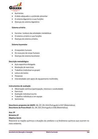    Nutrientes
       A dieta adequada e a pirâmide alimentar
       O sistema digestório e suas funções
       Doenças do sistema digestório.

    Sistema urinário

       Excretas: resíduos das atividades metabólicas
       O sistema urinário e suas funções
       Doenças do sistema urinário.

    Sistema locomotor

       O esqueleto humano
       Os músculos do corpo humano
       Doenças do sistema locomotor.

Descrição metodológica
    Aula expositiva dialogada
    Resolução de exercícios
    Trabalhos (individual ou grupo)
    Leitura de textos
    Pesquisas
    Interatividade com apoio de equipamento multimídia.


Instrumentos de avaliação
     Observação contínua (participação, interesse e assiduidade)
     Exercícios
     Avaliação individual escrita
     Trabalhos individuais e em equipe
     Seminários


Descritores propostos do SAEPE: D6, D7, D9, D14 (Português) e D37 (Matemática).
Descritores da Prova Brasil: D1, D4, D21 (Português) e D36 (Matemática).

Ano: 9º
Bimestre:3º
Objetivo Geral:
Relacionar as reações químicas a situações do cotidiano e os fenômenos químicos que ocorrem no
meio ambiente.



Secretaria de Educação e Inovação             Matriz Curricular                            166
 