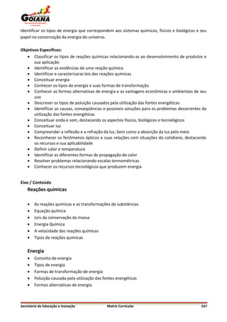 Identificar os tipos de energia que correspondem aos sistemas químicos, físicos e biológicos e seu
papel na conservação da energia do universo.

Objetivos Específicos:
    Classificar os tipos de reações químicas relacionando-as ao desenvolvimento de produtos e
       sua aplicação
    Identificar as evidências de uma reação química
    Identificar e caracterizaras leis das reações químicas
    Conceituar energia
    Conhecer os tipos de energia e suas formas de transformação
    Conhecer as formas alternativas de energia e as vantagens econômicas e ambientais de seu
       uso
    Descrever os tipos de poluição causados pela utilização das fontes energéticas
    Identificar as causas, conseqüências e possíveis soluções para os problemas decorrentes da
       utilização das fontes energéticas
    Conceituar onda e som, destacando os aspectos físicos, biológicos e tecnológicos
    Conceituar luz
    Compreender a reflexão e a refração da luz, bem como a absorção da luz pelo meio
    Reconhecer os fenômenos ópticos e suas relações com situações do cotidiano, destacando
       os recursos e sua aplicabilidade
    Definir calor e temperatura
    Identificar as diferentes formas de propagação do calor
    Resolver problemas relacionando escalas termométricas
    Conhecer os recursos tecnológicos que produzem energia


Eixo / Conteúdo
    Reações químicas

       As reações químicas e as transformações de substâncias
       Equação química
       Leis da conservação da massa
       Energia Química
       A velocidade das reações químicas
       Tipos de reações químicas

    Energia
       Conceito de energia
       Tipos de energia
       Formas de transformação de energia
       Poluição causada pela utilização das fontes energéticas
       Formas alternativas de energia.



Secretaria de Educação e Inovação              Matriz Curricular                               167
 