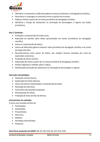    Identificar e interpretar os diferentes gêneros textuais existentes na divulgação jornalística;
       Reconhecer e empregar os conectores entre as partes de um texto;
       Elaborar notícias a partir de um texto jornalístico de divulgação científica;
       Identificar a função do substantivo na nomeação de personagens e lugares nos textos
        jornalísticos.


Eixo / Conteúdo:
     Produção e compreensão de textos orais;
     Expressão de opinião sobre idéias apresentadas em textos jornalísticos de divulgação
        científica;
     Leitura e compreensão de textos;
     Leitura de diferentes gêneros textuais: texto jornalístico de divulgação científica e de conto
        de longa extensão;
     Reconhecimento entre partes de textos, das relações textuais indicadas por meio de
        expressões conectoras;
     Produção de textos escritos;
     Elaboração de notícia a partir de um texto jornalístico de divulgação científica;
     Análise lingüística e reflexão sobre a língua;
     Identificação da função do substantivo na nomeação de personagens e lugares.


Descrição metodológica:
    Exposição oral dos alunos;
    Explanação de textos diversos;
    Leitura de textos/ interpretação e compreensão de texto;
    Resolução de exercícios;
    Comentário das questões propostas;
    Dramatização de textos;
    Produção de texto através de oficinas.

Instrumentos de avaliação:
O aluno será avaliado através de:
     Participação;
     Assiduidade;
     Provas/testes;
     Exercícios;
     Debates;
     Atividades diversificadas;
     Pesquisas.


Descritores propostos do SAEPE: D6, D7, D8, D10, D2, D15, D11, D18.
Secretaria de Educação e Inovação               Matriz Curricular                                    17
 
