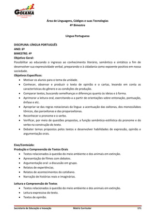 Área de Linguagens, Códigos e suas Tecnologias
                                             4º Bimestre


                                          Língua Portuguesa

DISCIPLINA: LÍNGUA PORTUGUÊS
ANO: 6º
BIMESTRE: 4º
Objetivo Geral:
Possibilitar ao educando o ingresso ao conhecimento literário, semântico e sintático a fim de
desenvolver sua expressividade verbal, preparando-o à cidadania como expoente positivo em nossa
sociedade.
Objetivos Específicos:
     Motivar os alunos para o tema da unidade.
     Conhecer, observar e produzir o texto de opinião e o cartaz, levando em conta as
        características do gênero e as condições de produção.
     Comparar textos, buscando semelhanças e diferenças quanto às ideias e à forma.
     Aprimorar a leitura oral, exercitando-a a partir de orientações sobre entonação, pontuação,
        ênfase e etc.
     Apropriar-se das regras notacionais da língua: a acentuação das oxítonas, dos monossílabos
        tônicos, das paroxítonas e das proparoxítonas.
     Reconhecer o pronome e o verbo.
     Verificar, por meio de questões propostas, a função semântico-estilística do pronome e do
        verbo na construção do texto.
     Debater temas propostos pelos textos e desenvolver habilidades de expressão, opinião e
        argumentação orais.


Eixo/Conteúdo:
Produção e Compreensão de Textos Orais
     Textos relacionados à questão do meio ambiente e dos animais em extinção.
     Apresentação de filmes com debates.
     Argumentação oral: a discussão em grupo.
     Relatos de experiências.
     Relatos de acontecimentos do cotidiano.
     Narração de histórias reais e imaginárias.

Leitura e Compreensão de Textos
     Textos relacionados à questão do meio ambiente e dos animais em extinção.
     Leitura expressiva do texto.
     Textos de opinião.


Secretaria de Educação e Inovação              Matriz Curricular                              171
 