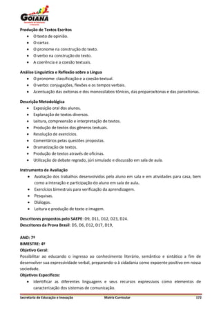 Produção de Textos Escritos
    O texto de opinião.
    O cartaz.
    O pronome na construção do texto.
    O verbo na construção do texto.
    A coerência e a coesão textuais.

Análise Linguística e Reflexão sobre a Língua
    O pronome: classificação e a coesão textual.
    O verbo: conjugações, flexões e os tempos verbais.
    Acentuação das oxítonas e dos monossílabos tônicos, das proparoxítonas e das paroxítonas.

Descrição Metodológica
    Exposição oral dos alunos.
    Explanação de textos diversos.
    Leitura, compreensão e interpretação de textos.
    Produção de textos dos gêneros textuais.
    Resolução de exercícios.
    Comentários pelas questões propostas.
    Dramatização de textos.
    Produção de textos através de oficinas.
    Utilização de debate regrado, júri simulado e discussão em sala de aula.

Instrumento de Avaliação
     Avaliação dos trabalhos desenvolvidos pelo aluno em sala e em atividades para casa, bem
       como a interação e participação do aluno em sala de aula.
     Exercícios bimestrais para verificação da aprendizagem.
     Pesquisas.
     Diálogos.
     Leitura e produção de texto e imagem.

Descritores propostos pelo SAEPE: D9, D11, D12, D23, D24.
Descritores da Prova Brasil: D5, D6, D12, D17, D19,

ANO: 7º
BIMESTRE: 4º
Objetivo Geral:
Possibilitar ao educando o ingresso ao conhecimento literário, semântico e sintático a fim de
desenvolver sua expressividade verbal, preparando-o à cidadania como expoente positivo em nossa
sociedade.
Objetivos Específicos:
     Identificar as diferentes linguagens e seus recursos expressivos como elementos de
        caracterização dos sistemas de comunicação.

Secretaria de Educação e Inovação            Matriz Curricular                              172
 
