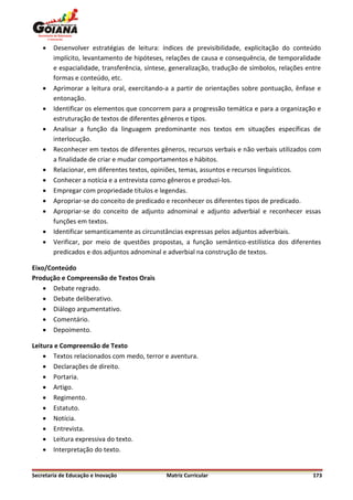    Desenvolver estratégias de leitura: índices de previsibilidade, explicitação do conteúdo
        implícito, levantamento de hipóteses, relações de causa e consequência, de temporalidade
        e espacialidade, transferência, síntese, generalização, tradução de símbolos, relações entre
        formas e conteúdo, etc.
       Aprimorar a leitura oral, exercitando-a a partir de orientações sobre pontuação, ênfase e
        entonação.
       Identificar os elementos que concorrem para a progressão temática e para a organização e
        estruturação de textos de diferentes gêneros e tipos.
       Analisar a função da linguagem predominante nos textos em situações específicas de
        interlocução.
       Reconhecer em textos de diferentes gêneros, recursos verbais e não verbais utilizados com
        a finalidade de criar e mudar comportamentos e hábitos.
       Relacionar, em diferentes textos, opiniões, temas, assuntos e recursos linguísticos.
       Conhecer a notícia e a entrevista como gêneros e produzi-los.
       Empregar com propriedade títulos e legendas.
       Apropriar-se do conceito de predicado e reconhecer os diferentes tipos de predicado.
       Apropriar-se do conceito de adjunto adnominal e adjunto adverbial e reconhecer essas
        funções em textos.
       Identificar semanticamente as circunstâncias expressas pelos adjuntos adverbiais.
       Verificar, por meio de questões propostas, a função semântico-estilística dos diferentes
        predicados e dos adjuntos adnominal e adverbial na construção de textos.

Eixo/Conteúdo
Produção e Compreensão de Textos Orais
     Debate regrado.
     Debate deliberativo.
     Diálogo argumentativo.
     Comentário.
     Depoimento.

Leitura e Compreensão de Texto
     Textos relacionados com medo, terror e aventura.
     Declarações de direito.
     Portaria.
     Artigo.
     Regimento.
     Estatuto.
     Notícia.
     Entrevista.
     Leitura expressiva do texto.
     Interpretação do texto.


Secretaria de Educação e Inovação             Matriz Curricular                                  173
 