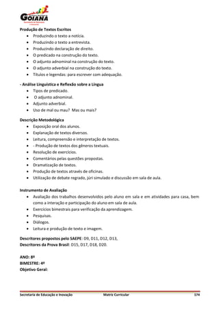 Produção de Textos Escritos
    Produzindo o texto a notícia.
    Produzindo o texto a entrevista.
    Produzindo declaração de direito.
    O predicado na construção do texto.
    O adjunto adnominal na construção do texto.
    O adjunto adverbial na construção do texto.
    Títulos e legendas: para escrever com adequação.

- Análise Linguística e Reflexão sobre a Língua
     Tipos de predicado.
     O adjunto adnominal.
     Adjunto adverbial.
     Uso de mal ou mau? Mas ou mais?

Descrição Metodológica
    Exposição oral dos alunos.
    Explanação de textos diversos.
    Leitura, compreensão e interpretação de textos.
    - Produção de textos dos gêneros textuais.
    Resolução de exercícios.
    Comentários pelas questões propostas.
    Dramatização de textos.
    Produção de textos através de oficinas.
    Utilização de debate regrado, júri simulado e discussão em sala de aula.

Instrumento de Avaliação
     Avaliação dos trabalhos desenvolvidos pelo aluno em sala e em atividades para casa, bem
       como a interação e participação do aluno em sala de aula.
     Exercícios bimestrais para verificação da aprendizagem.
     Pesquisas.
     Diálogos.
     Leitura e produção de texto e imagem.

Descritores propostos pelo SAEPE: D9, D11, D12, D13,
Descritores da Prova Brasil: D15, D17, D18, D20.

ANO: 8º
BIMESTRE: 4º
Objetivo Geral:




Secretaria de Educação e Inovação             Matriz Curricular                           174
 