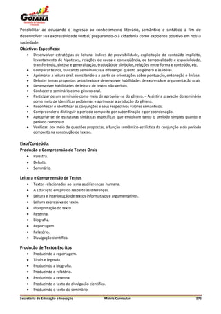 Possibilitar ao educando o ingresso ao conhecimento literário, semântico e sintático a fim de
desenvolver sua expressividade verbal, preparando-o à cidadania como expoente positivo em nossa
sociedade.
Objetivos Específicos:
       Desenvolver estratégias de leitura: índices de previsibilidade, explicitação do conteúdo implícito,
        levantamento de hipóteses, relações de causa e conseqüência, de temporalidade e espacialidade,
        transferência, síntese e generalização, tradução de símbolos, relações entre forma e conteúdo, etc.
       Comparar textos, buscando semelhanças e diferenças quanto ao gênero e às idéias.
       Aprimorar a leitura oral, exercitando-a a partir de orientações sobre pontuação, entonação e ênfase.
       Debater temas propostos pelos textos e desenvolver habilidades de expressão e argumentação orais
       Desenvolver habilidades de leitura de textos não verbais.
       Conhecer o seminário como gênero oral.
       Participar de um seminário como meio de apropriar-se do gênero. – Assistir a gravação do seminário
        como meio de identificar problemas e aprimorar a produção do gênero.
       Reconhecer e identificar as conjunções e seus respectivos valores semânticos.
       Compreender e distinguir o período composto por subordinação e por coordenação.
       Apropriar-se de estruturas sintáticas específicas que envolvam tanto o período simples quanto o
        período composto.
       Verificar, por meio de questões propostas, a função semântico-estilística da conjunção e do período
        composto na construção de textos.

Eixo/Conteúdo:
Produção e Compreensão de Textos Orais
       Palestra.
       Debate.
       Seminário.

Leitura e Compreensão de Textos
       Textos relacionados ao tema as diferenças humana.
       A Educação em pro do respeito às diferenças.
       Leitura e interlocução de textos informativos e argumentativos.
       Leitura expressiva do texto.
       Interpretação do texto.
       Resenha.
       Biografia.
       Reportagem.
       Relatório.
       Divulgação científica.

Produção de Textos Escritos
       Produzindo a reportagem.
       Título e legenda.
       Produzindo a biografia.
       Produzindo o relatório.
       Produzindo a resenha.
       Produzindo o texto de divulgação científica.
       Produzindo o texto do seminário.

Secretaria de Educação e Inovação                  Matriz Curricular                                     175
 