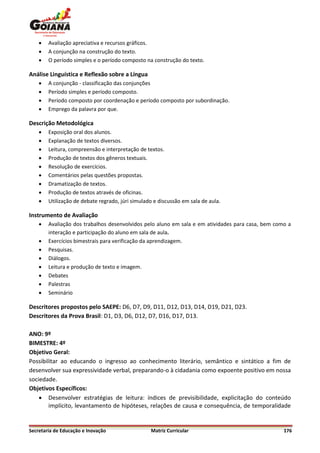    Avaliação apreciativa e recursos gráficos.
       A conjunção na construção do texto.
       O período simples e o período composto na construção do texto.

Análise Linguística e Reflexão sobre a Língua
       A conjunção - classificação das conjunções
       Período simples e período composto.
       Período composto por coordenação e período composto por subordinação.
       Emprego da palavra por que.

Descrição Metodológica
       Exposição oral dos alunos.
       Explanação de textos diversos.
       Leitura, compreensão e interpretação de textos.
       Produção de textos dos gêneros textuais.
       Resolução de exercícios.
       Comentários pelas questões propostas.
       Dramatização de textos.
       Produção de textos através de oficinas.
       Utilização de debate regrado, júri simulado e discussão em sala de aula.

Instrumento de Avaliação
       Avaliação dos trabalhos desenvolvidos pelo aluno em sala e em atividades para casa, bem como a
        interação e participação do aluno em sala de aula.
       Exercícios bimestrais para verificação da aprendizagem.
       Pesquisas.
       Diálogos.
       Leitura e produção de texto e imagem.
       Debates
       Palestras
       Seminário

Descritores propostos pelo SAEPE: D6, D7, D9, D11, D12, D13, D14, D19, D21, D23.
Descritores da Prova Brasil: D1, D3, D6, D12, D7, D16, D17, D13.

ANO: 9º
BIMESTRE: 4º
Objetivo Geral:
Possibilitar ao educando o ingresso ao conhecimento literário, semântico e sintático a fim de
desenvolver sua expressividade verbal, preparando-o à cidadania como expoente positivo em nossa
sociedade.
Objetivos Específicos:
     Desenvolver estratégias de leitura: índices de previsibilidade, explicitação do conteúdo
        implícito, levantamento de hipóteses, relações de causa e consequência, de temporalidade


Secretaria de Educação e Inovação                 Matriz Curricular                                176
 