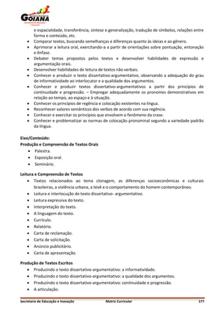 e espacialidade, transferência, síntese e generalização, tradução de símbolos, relações entre
        forma e conteúdo, etc.
       Comparar textos, buscando semelhanças e diferenças quanto às ideias e ao gênero.
       Aprimorar a leitura oral, exercitando-a a partir de orientações sobre pontuação, entonação
        e ênfase.
       Debater temas propostos pelos textos e desenvolver habilidades de expressão e
        argumentação orais.
       Desenvolver habilidades de leitura de textos não verbais.
       Conhecer e produzir o texto dissertativo-argumentativo, observando a adequação do grau
        de informatividade ao interlocutor e a qualidade dos argumentos.
       Conhecer e produzir textos dissertativo-argumentativos a partir dos princípios de
        continuidade e progressão. – Empregar adequadamente os pronomes demonstrativos em
        relação ao tempo, ao espaço e à situação.
       Conhecer os princípios de regência e colocação existentes na língua.
       Reconhecer valores semânticos dos verbos de acordo com sua regência.
       Conhecer e exercitar os princípios que envolvem o fenômeno da crase.
       Conhecer e problematizar as normas de colocação pronominal segundo a variedade padrão
        da língua.

Eixo/Conteúdo:
Produção e Compreensão de Textos Orais
     Palestra.
     Exposição oral.
     Seminário.

Leitura e Compreensão de Textos
     Textos relacionados ao tema clonagem, as diferenças socioeconômicas e culturais
       brasileiras, a violência urbana, a tevê e o comportamento do homem contemporâneo.
     Leitura e interlocução de texto dissertativo- argumentativo.
     Leitura expressiva do texto.
     Interpretação do texto.
     A linguagem do texto.
     Currículo.
     Relatório.
     Carta de reclamação.
     Carta de solicitação.
     Anúncio publicitário.
     Carta de apresentação.

Produção de Textos Escritos
    Produzindo o texto dissertativo-argumentativo: a informatividade.
    Produzindo o texto dissertativo-argumentativo: a qualidade dos argumentos.
    Produzindo o texto dissertativo-argumentativo: continuidade e progressão.
    A articulação.

Secretaria de Educação e Inovação              Matriz Curricular                                  177
 
