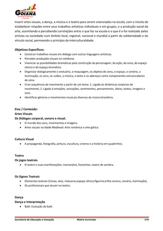 Inserir artes visuais, a dança, a música e o teatro para serem vivenciados na escola, com o intuito de
estabelecer relações entre seus trabalhos artísticos individuais e em grupos, e a produção social da
arte, assimilando e percebendo correlações entre o que faz na escola e o que é e foi realizado pelos
artistas na sociedade num âmbito local, regional, nacional e mundial a partir da solidariedade e do
vínculo social, permeando o princípio da interculturalidade.

Objetivos Específicos:
       Construir trabalhos visuais em diálogo com outras linguagens artísticas.
       Perceber produções visuais no cotidiano.
       Vivenciar as possibilidades dramáticas pela construção da personagem, da ação, da cena, do espaço
        cênico e do espaço dramático.
       Organizar dialogicamente o vestuário, a maquiagem, os objetos de cena, o espaço, o cenário, a
        iluminação, os sons, os ruídos, a música, o texto e os adereços como componentes estruturadores
        da cena.
       Criar sequências de movimento a partir de um tema: 1. Ligado às dinâmicas corporais de
        movimento; 2. Ligado à emoções, sensações, sentimentos, pensamentos, ideias, textos, imagens e
        sons.
       Identificar gêneros e movimentos musicais diversos da música brasileira.


Eixo / Conteúdo:
Artes Visuais
Os Diálogos corporal, sonoro e visual.
       O mundo dos sons, movimentos e imagens.
       Artes visuais na Idade Medieval: Arte românica e arte gótica.


Cultura Visual
       A propaganda, fotografia, pintura, escultura, cinema e a história em quadrinhos.


Teatro
Os jogos teatrais
       O teatro e suas manifestações: marionetes, fantoches, teatro de sombra.


Os Signos Teatrais
       Elementos teatrais (Cenas, atos, máscaras,espaço cênico,figurino,trilha sonora, cenário, iluminação).
       Os profissionais que atuam no teatro.


Dança
Dança e Interpretação
       Balé: Evolução do balé.



Secretaria de Educação e Inovação                 Matriz Curricular                                       179
 