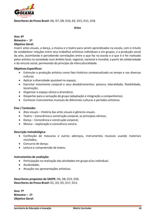 Descritores da Prova Brasil: D6, D7, D8, D10, D2, D15, D11, D18.

                                               Artes

Ano: 6º
Bimestre – 1º
Objetivo Geral:
Inserir artes visuais, a dança, a música e o teatro para serem aprendizados na escola, com o intuito
de estabelecer relações entre seus trabalhos artísticos individuais e em grupos, e a produção social
da arte, assimilando e percebendo correlações entre o que faz na escola e o que é e foi realizado
pelos artistas na sociedade num âmbito local, regional, nacional e mundial, a partir da solidariedade
e do vínculo social, permeando do princípio da interculturalidade.
Objetivos Específicos:
    Estimular a produção artística como fato histórico contextualizado no tempo e nas diversas
       culturas.
    Aplicar a diversidade ajustável no espaço;
    Exercitar movimento corporal e seus desdobramentos: postura, lateralidade, flexibilidade,
       locomoção;
    Organizar o espaço cênico e dramático;
    Despertar para a sensação de grupo (adaptação e integração a companheiros).
    Conhecer instrumentos musicais de diferentes culturas e períodos artísticos.

Eixo / Conteúdo:
     Ates visuais – História das artes visuais e gêneros visuais.
     Teatro – Consciência e construção corporal, os princípios cênicos;
     Dança – Consciência e construção corporal;
     Música – exploração e consciência sonora.

Descrição metodológica:
    Confecção de máscaras e outros adereços, instrumentos musicais usando materiais
       reciclados;
    Concurso de dança;
    Leitura e compreensão de textos.

Instrumentos de avaliação:
     Participação na realização das atividades em grupo e/ou individual;
     Assiduidade;
     Atuação nas apresentações artísticas.


Descritores propostos do SAEPE: D6, D8, D23, D26.
Descritores da Prova Brasil: D1, D3, D5, D17, D13.

Ano: 7º
Bimestre – 1º
Objetivo Geral:


Secretaria de Educação e Inovação              Matriz Curricular                                   18
 