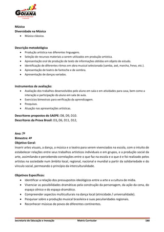 Música
Diversidade na Música
       Música clássica.


Descrição metodológica
       Produção artística nas diferentes linguagens.
       Seleção de recursos materiais a serem utilizados em produção artística.
       Apresentação oral de produção de texto de informações obtidas em objeto de estudo.
       Identificação de diferentes ritmos em obra musical selecionada (samba, axé, marcha, frevo, etc.).
       Apresentação de teatro de fantoche e de sombra.
       Apresentação de danças variadas.


Instrumentos de avaliação:
       Avaliação dos trabalhos desenvolvidos pelo aluno em sala e em atividades para casa, bem como a
        interação e participação do aluno em sala de aula.
       Exercícios bimestrais para verificação da aprendizagem.
       Pesquisas.
       Atuação nas apresentações artísticas.

Descritores propostos do SAEPE: D8, D9, D10.
Descritores da Prova Brasil: D3, D6, D11, D12,



Ano: 7º
Bimestre: 4º
Objetivo Geral:
Inserir artes visuais, a dança, a música e o teatro para serem vivenciados na escola, com o intuito de
estabelecer relações entre seus trabalhos artísticos individuais e em grupos, e a produção social da
arte, assimilando e percebendo correlações entre o que faz na escola e o que é e foi realizado pelos
artistas na sociedade num âmbito local, regional, nacional e mundial a partir da solidariedade e do
vínculo social, permeando o princípio da interculturalidade.

Objetivos Específicos:
    Identificar a relação dos pressupostos ideológicos entre a arte e a cultura de mídia.
    Vivenciar as possibilidades dramáticas pela construção da personagem, da ação da cena, do
       espaço cênico e do espaço dramático.
    Compreender aspectos multiculturais na dança local (etnicidade / universalidade).
    Pesquisar sobre a produção musical brasileira e suas peculiaridades regionais.
    Reconhecer músicas de povos de diferentes continentes.



Secretaria de Educação e Inovação                 Matriz Curricular                                         180
 