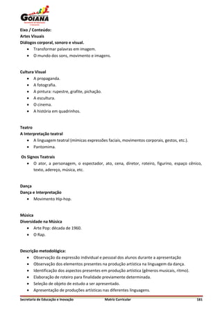 Eixo / Conteúdo:
Artes Visuais
Diálogos corporal, sonoro e visual.
     Transformar palavras em imagem.
     O mundo dos sons, movimento e imagens.


Cultura Visual
     A propaganda.
     A fotografia.
     A pintura: rupestre, grafite, pichação.
     A escultura.
     O cinema.
     A história em quadrinhos.


Teatro
A Interpretação teatral
     A linguagem teatral (mímicas expressões faciais, movimentos corporais, gestos, etc.).
     Pantomima.

Os Signos Teatrais
    O ator, a personagem, o espectador, ato, cena, diretor, roteiro, figurino, espaço cênico,
       texto, adereço, música, etc.


Dança
Dança e Interpretação
    Movimento Hip-hop.


Música
Diversidade na Música
    Arte Pop: década de 1960.
    O Rap.


Descrição metodológica:
    Observação da expressão individual e pessoal dos alunos durante a apresentação
    Observação dos elementos presentes na produção artística na linguagem da dança.
    Identificação dos aspectos presentes em produção artística (gêneros musicais, ritmo).
    Elaboração de roteiro para finalidade previamente determinada.
    Seleção de objeto de estudo a ser apresentado.
    Apresentação de produções artísticas nas diferentes linguagens.

Secretaria de Educação e Inovação               Matriz Curricular                             181
 