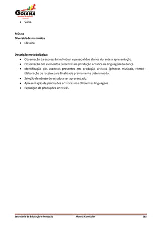    Valsa.


Música
Diversidade na música
    Clássica.


Descrição metodológica:
    Observação da expressão individual e pessoal dos alunos durante a apresentação.
    Observação dos elementos presentes na produção artística na linguagem da dança.
    Identificação dos aspectos presentes em produção artística (gêneros musicais, ritmo) -
       Elaboração de roteiro para finalidade previamente determinada.
    Seleção de objeto de estudo a ser apresentado.
    Apresentação de produções artísticas nas diferentes linguagens.
    Exposição de produções artísticas.




Secretaria de Educação e Inovação         Matriz Curricular                             185
 