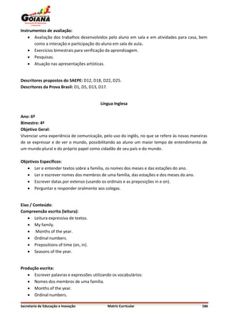 Instrumentos de avaliação:
     Avaliação dos trabalhos desenvolvidos pelo aluno em sala e em atividades para casa, bem
       como a interação e participação do aluno em sala de aula.
     Exercícios bimestrais para verificação da aprendizagem.
     Pesquisas.
     Atuação nas apresentações artísticas.


Descritores propostos do SAEPE: D12, D18, D22, D25.
Descritores da Prova Brasil: D1, D5, D13, D17.


                                         Língua Inglesa

Ano: 6º
Bimestre: 4º
Objetivo Geral:
Vivenciar uma experiência de comunicação, pelo uso do inglês, no que se refere às novas maneiras
de se expressar e de ver o mundo, possibilitando ao aluno um maior tempo de entendimento de
um mundo plural e do próprio papel como cidadão de seu país e do mundo.

Objetivos Específicos:
    Ler e entender textos sobre a família, os nomes dos meses e das estações do ano.
    Ler e escrever nomes dos membros de uma família, das estações e dos meses do ano.
    Escrever datas por extenso (usando os ordinais e as preposições in e on).
    Perguntar e responder oralmente aos colegas.


Eixo / Conteúdo:
Compreensão escrita (leitura):
     Leitura expressiva de textos.
     My family.
     Months of the year.
     Ordinal numbers.
     Prepositions of time (on, in).
     Seasons of the year.


Produção escrita:
    Escrever palavras e expressões utilizando os vocabulários:
    Nomes dos membros de uma família.
    Months of the year.
    Ordinal numbers.

Secretaria de Educação e Inovação           Matriz Curricular                                186
 