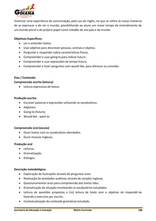Vivenciar uma experiência de comunicação, pelo uso do inglês, no que se refere às novas maneiras
de se expressar e de ver o mundo, possibilitando ao aluno um maior tempo de entendimento de
um mundo plural e do próprio papel como cidadão de seu país e do mundo.

Objetivos Específicos:
    Ler e entender textos.
    Usar adjetivo para descrever pessoas, animais e objetos.
    Perguntar e responder sobre características físicas.
    Compreender e usar going to para indicar futuro.
    Compreender e usar expressões de tempo futuro.
    Compreender e fazer perguntas com would like, para oferecer ou convidar.


Eixo / Conteúdo:
Compreensão escrita (leitura):
     Leitura expressiva de textos.


Produção escrita:
    Escrever palavras e expressões utilizando os vocabulários:
    Adjetivos.
    Going to (future).
    Would like , want to.


Compreensão oral (escuta)
    Ouvir textos com os vocabulários abordados.
    Ouvir músicas Inglesas.

Produção oral
    Leituras.
    Dramatização.
    Diálogos.


Descrição metodológica:
    Exploração de ilustrações através de perguntas orais.
    Realização de atividades auditivas através de canções inglesas.
    Questionamentos orais para compreensão dos textos lidos.
    Dramatização de situação envolvendo os vocabulários estudados.
    Leitura de questões propostas e (re) leitura de texto com o objetivo de respondê-las
       fazendo o exercício por escrito.
    Contextualização do conteúdo gramatical estudado.

Secretaria de Educação e Inovação           Matriz Curricular                                188
 