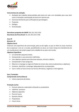 Instrumentos de avaliação:
     Avaliação dos trabalhos desenvolvidos pelo aluno em sala e em atividades para casa, bem
       como a interação e participação do aluno em sala de aula.
     Exercícios bimestrais para verificação da aprendizagem.
     Pesquisas.
     Diálogos.
     Dramatização.


Descritores propostos do SAEPE: D6, D12, D13, D23.
Descritores da Prova Brasil: D1, D3, D13, D17, D18.

Ano: 8º
Bimestre: 4º
Objetivo Geral:
Vivenciar uma experiência de comunicação, pelo uso do inglês, no que se refere às novas maneiras
de se expressar e de ver o mundo, possibilitando ao aluno um maior tempo de entendimento de
um mundo plural e do próprio papel como cidadão de seu país e do mundo.
Objetivos Específicos:
     Ler eentender pequenos textos.
     Compreender e usar pronomes indefinidos.
     Usar adjetivos opostos para descrever pessoas, animais e objetos.
     Compreender e fazer perguntas.
     Observar e empregar as regras de flexão de número dos nomes (substantivos e adjetivos).
     Conhecer, identificar e empregar adequadamente as preposições.
     Usar o verbo no futuro tense nas formas afirmativas, negativas e interrogativas.


Eixo / Conteúdo:
Compreensão escrita (leitura):
     Leitura expressiva de textos.


Produção escrita:
    Escrever palavras e expressões utilizando os vocabulários
    Indefinite pronouns
    Adjective opposites
    Plural of nouns
    Question Words
    Prepositions
    Future tense.


Secretaria de Educação e Inovação            Matriz Curricular                               189
 