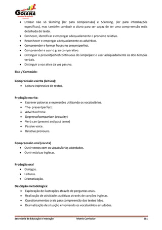    Utilizar não só Skimimg (ler para compeensão) e Scanning, (ler para informações
        específicas), mas também conduzir o aluno para ser capaz de ter uma compreensão mais
        detalhada do texto.
       Conhecer, identificar e empregar adequadamente o pronome relativo.
       Reconhecer e empregar adequadamente os advérbios.
       Compreender e formar frases no presentperfect.
       Compreender e usar o grau comparativo.
       Distinguir o presentperfectcontínuous do simplepast e usar adequadamente os dois tempos
        verbais.
       Distinguir a voz ativa da voz passiva.

Eixo / Conteúdo:

Compreensão escrita (leitura):
    Leitura expressiva de textos.


Produção escrita:
     Escrever palavras e expressões utilizando os vocabulários.
     The- presentperfect.
     Adverbsof time.
     Degreesofcomparison (equality)
     Verb can (present and past tense)
     Passive voice.
     Relative pronouns.


Compreensão oral (escuta)
    Ouvir textos com os vocabulários abordados.
    Ouvir músicas inglesas.


Produção oral
    Diálogos.
    Leituras.
    Dramatização.

Descrição metodológica:
    Exploração de ilustrações através de perguntas orais.
    Realização de atividades auditivas através de canções inglesas.
    Questionamentos orais para compreensão dos textos lidos.
    Dramatização de situação envolvendo os vocabulários estudados.



Secretaria de Educação e Inovação            Matriz Curricular                              191
 