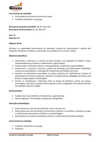 Instrumentos de avaliação:
     Participação ativa, passiva e afetiva nas aulas.
     Trabalhos individuais e em grupo.


Descritores propostos do SAEPE: D6, D7, D10, D12.
Descritores da Prova Brasil: D1, D4, D6, D12.

Ano: 7º
Bimestre: 4º

Objetivo Geral:

Estimular as capacidades psicomotoras do educando, através da compreensão e vivência dos
desportos individuais e coletivos, valorizando sua condição de ser social e criativo.

Objetivos Específicos:

       Desenvolver o domínio e o controle de bola visando a sua aplicação ao futebol e futsal,
        compreendendo seu histórico, fundamentos e regras básicas.
       Compreender o fenômeno esporte, contextualizando e ampliando as generalidades.
       Proporcionar a meninos e meninas a prática de atividades que desenvolvam habilidades
        motoras que possibilitem a realização de fundamentos do futebol e do futsal.
       Socializar as experiências aprendidas na prática esportiva do futebol/futsal, através da
        participação em eventos esportivos, inseridos no projeto político pedagógico da escola, com
        ênfase na organização e na arbitragem.
       Analisar as semelhanças e diferenças entre as danças do Nordeste, quanto aos passos,
        personagens, fantasias, variações rítmicas gerais e entre os folguedos; brincadeiras partindo
        da realidade cultural da região.

Eixo/Conteúdo:

       Futebol e/ou Futsal (histórico, fundamentos, regras básicas).
       Danças regionais: historicidade e sequências coreográficas.

Descrição metodológica:

       Aulas teóricas em sala de aula utilizando: mural, cartazes, etc.
       Aulas práticas em sala utilizando os movimentos corporais e recreativos, utilizando os jogos
        e materiais para desenvolver a fluidez e o raciocínio lógico.
       Aulas práticas em quadra envolvendo a técnica e a tática do futsal (prática dirigida).

Instrumentos de avaliação:

       Trabalhos individuais e em grupo.
       Pesquisas.


Secretaria de Educação e Inovação              Matriz Curricular                                  194
 