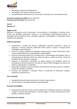    Observação comportamental disciplinar.
       Participação, ativa, passiva e efetiva nas aulas.
       Acompanhamento da frequência em sala de aula e interação com a comunidade escolar.

Descritores propostos do SAEPE: D6, D7, D10, D12.
Descritores da Prova Brasil: D3, D4, D6, D12.

Ano: 8º
Bimestre: 4º

Objetivo Geral:
Melhorar a convivência social e desenvolver a autoconfiança, a criatividade e o espírito critico,
através das atividades desportivas criativas e/ ou competitivas; desenvolvendo também as
qualidades físicas (resistência, força, velocidade, agilidade e flexibilidade) e as habilidades físicas
específicas dos desportos.

Objetivos Específicos:

       Compreender a história das diversas modalidades esportivas individuais a partir de
        pesquisas e vivencias corporais, elaborando textos quanto à origem e evolução dessas
        modalidades apresentando-as.
       Vivenciar o esporte handebol em diferentes espaços (escola, campos comunitários, praia,
        praça), compreendendo suas especificidades e generalidades.
       Vivenciar movimentos básicos que contribuam para a aprendizagem do handebol, como os
        deslocamentos de diferentes formas no espaço de jogo e o contato com bolas, através de
        atividades lúdicas individuais e de grupo.
       Socializar as experiências vivenciadas, na pratica esportiva do handebol, através da
        participação em eventos esportivos, inseridos no Projeto Político Pedagógico da escola, com
        ênfase na organização e na arbitragem.
       Desenvolver atividades em grupo, visando o desenvolvimento de força, postura e equilíbrio,
        através de atividades acrobáticas.
       Estimular nos estudantes a execução rítmica e coordenada de balanceios, rotações,
        rolamentos. Utilizando arcos.

Eixo / Conteúdo:

       Handebol (históricos fundamentos técnicos e táticos, regras básicas).
       Ginástica Rítmica e Acrobática (histórico e apresentações).

Descrição metodológica:

       Aulas práticas e teóricas; em sala e quadra utilizando os movimentos corporais, a recreação,
        os jogos e material para desenvolver o raciocínio lógico e a fluidez de pensamento como
        também o expressar corporal.

Instrumentos de avaliação:


Secretaria de Educação e Inovação              Matriz Curricular                                    195
 