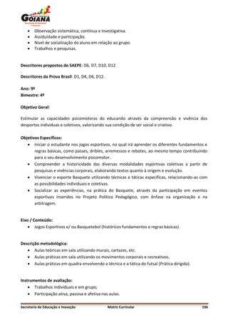    Observação sistemática, contínua e investigativa.
       Assiduidade e participação.
       Nível de socialização do aluno em relação ao grupo.
       Trabalhos e pesquisas.


Descritores propostos do SAEPE: D6, D7, D10, D12
.
Descritores da Prova Brasil: D1, D4, D6, D12.

Ano: 9º
Bimestre: 4º

Objetivo Geral:

Estimular as capacidades psicomotoras do educando através da compreensão e vivência dos
desportos individuas e coletivos, valorizando sua condição de ser social e criativo.

Objetivos Específicos:
    Iniciar o estudante nos jogos esportivos, no qual irá aprender os diferentes fundamentos e
       regras básicas, como passes, dribles, arremessos e rebotes, ao mesmo tempo contribuindo
       para o seu desenvolvimento psicomotor.
    Compreender a historicidade das diversas modalidades esportivas coletivas a partir de
       pesquisas e vivências corporais, elaborando textos quanto à origem e evolução.
    Vivenciar o esporte Basquete utilizando técnicas e táticas específicas, relacionando-as com
       as possibilidades individuais e coletivas.
    Socializar as experiências, na prática do Basquete, através da participação em eventos
       esportivos inseridos no Projeto Político Pedagógico, com ênfase na organização e na
       arbitragem.


Eixo / Conteúdo:
     Jogos Esportivos e/ ou Basquetebol (históricos fundamentos e regras básicas).


Descrição metodológica:
    Aulas teóricas em sala utilizando murais, cartazes, etc.
    Aulas práticas em sala utilizando os movimentos corporais e recreativos.
    Aulas práticas em quadra envolvendo a técnica e a tática do futsal (Prática dirigida).


Instrumentos de avaliação:
     Trabalhos individuais e em grupo;
     Participação ativa, passiva e afetiva nas aulas.

Secretaria de Educação e Inovação              Matriz Curricular                              196
 