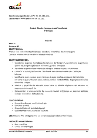 Descritores propostos do SAEPE: D6, D7, D10, D12.
Descritores da Prova Brasil: D3, D4, D6, D12.



                              Área de Ciências Humanas e suas Tecnologias
                                               4º Bimestre




                                               História
ANO: 6º
Bimestre: 4º
OBJETIVO GERAL:
Analisar seus conhecimentos históricos e perceber a importância dos mesmos para
Construir atitudes críticas em relação ao saber histórico.

OBJETIVOS ESPECÍFICOS:
    Caracterizar os povos chamados pelos romanos de “bárbaros”,especialmente os germanos
      quanto à sua organização social, econômica, jurídica e religiosa.
    Apresentar as principais características da região onde se originou o iluminismo.
    Conhecer as realizações culturais, científicas e artísticas melhoradas pela civilização
      Islâmica.
    Identificar o papel exercido pelos membros da Igreja católica como parte da instituição
      em torno da qual unificaram-se os poderes políticos na Idade Média da porção ocidental do
      continente Europeu.
    Analisar o papel do das cruzadas como parte do ideário religioso e seu estímulo ao
      renascimento do comércio.
    Compreender o funcionamento da economia feudal, enfatizando os aspectos políticos,
      sociais e econômicos do feudalismo.


EIXO/CONTEÚDO:
    Reinos Germânicos e Império Carolíngio.
    O Mundo Islâmico.
    Ocidente Medieval: Sociedade Feudal
    Ocidente Medieval :Cristandade e Cultura.

OBS:A História Afro e Indígena deve ser contempladas como temas transversais.

DESCRIÇÃO MEDODOLÓGICA:
    Aula expositiva.
    Leitura e interpretação.

Secretaria de Educação e Inovação               Matriz Curricular                           197
 