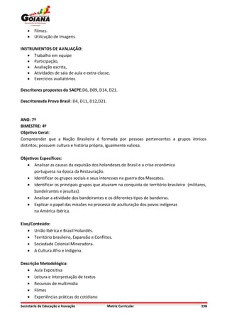    Filmes.
       Utilização de Imagens.

INSTRUMENTOS DE AVALIAÇÃO:
    Trabalho em equipe
    Participação,
    Avaliação escrita,
    Atividades de sala de aula e extra-classe,
    Exercícios avaliatórios.

Descritores propostos do SAEPE:D6, D09, D14, D21.

Descritoresda Prova Brasil: D4, D11, D12,D21.



ANO: 7º
BIMESTRE: 4º
Objetivo Geral:
Compreender que a Nação Brasileira é formada por pessoas pertencentes a grupos étnicos
distintos; possuem cultura e história própria, igualmente valiosa.

Objetivos Específicos:
    Analisar as causas da expulsão dos holandeses do Brasil e a crise econômica
       portuguesa na época da Restauração.
    Identificar os grupos sociais e seus interesses na guerra dos Mascates.
    Identificar os principais grupos que atuaram na conquista do território brasileiro (militares,
       bandeirantes e jesuítas).
    Analisar a atividade dos bandeirantes e os diferentes tipos de bandeiras.
    Explicar o papel das missões no processo de aculturação dos povos indígenas
       na América Ibérica.

Eixo/Conteúdo:
     União Ibérica e Brasil Holandês.
     Território brasileiro, Expansão e Conflitos.
     Sociedade Colonial Mineradora.
     A Cultura Afro e Indígena.

Descrição Metodológica:
    Aula Expositiva
    Leitura e Interpretação de textos
    Recursos de multimídia
    Filmes
    Experiências práticas do cotidiano
Secretaria de Educação e Inovação               Matriz Curricular                               198
 