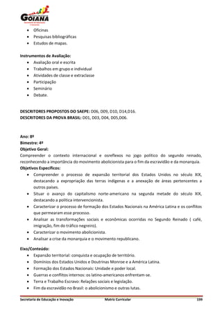    Oficinas
       Pesquisas bibliográficas
       Estudos de mapas.

Instrumentos de Avaliação:
     Avaliação oral e escrita
     Trabalhos em grupo e individual
     Atividades de classe e extraclasse
     Participação
     Seminário
     Debate.


DESCRITORES PROPOSTOS DO SAEPE: D06, D09, D10, D14,D16.
DESCRITORES DA PROVA BRASIL: D01, D03, D04, D05,D06.



Ano: 8º
Bimestre: 4º
Objetivo Geral:
Compreender o contexto internacional e osreflexos no jogo político do segundo reinado,
reconhecendo a importância do movimento abolicionista para o fim da escravidão e da monarquia.
Objetivos Específicos:
    Compreender o processo de expansão territorial dos Estados Unidos no século XIX,
       destacando a expropriação das terras indígenas e a anexação de áreas pertencentes a
       outros países.
    Situar o avanço do capitalismo norte-americano na segunda metade do século XIX,
       destacando a política intervencionista.
    Caracterizar o processo de formação dos Estados Nacionais na América Latina e os conflitos
       que permearam esse processo.
    Analisar as transformações sociais e econômicas ocorridas no Segundo Reinado ( café,
       imigração, fim do tráfico negreiro).
    Caracterizar o movimento abolicionista.
    Analisar a crise da monarquia e o movimento republicano.

Eixo/Conteúdo:
     Expansão territorial: conquista e ocupação de território.
     Domínios dos Estados Unidos e Doutrinas Monroe e a América Latina.
     Formação dos Estados Nacionais: Unidade e poder local.
     Guerras e conflitos internos: os latino-americanos enfrentam-se.
     Terra e Trabalho Escravo: Relações sociais e legislação.
     Fim da escravidão no Brasil: o abolicionismo e outras lutas.

Secretaria de Educação e Inovação           Matriz Curricular                               199
 