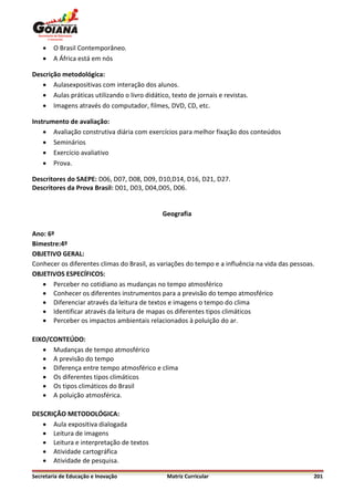    O Brasil Contemporâneo.
       A África está em nós

Descrição metodológica:
    Aulasexpositivas com interação dos alunos.
    Aulas práticas utilizando o livro didático, texto de jornais e revistas.
    Imagens através do computador, filmes, DVD, CD, etc.

Instrumento de avaliação:
     Avaliação construtiva diária com exercícios para melhor fixação dos conteúdos
     Seminários
     Exercício avaliativo
     Prova.

Descritores do SAEPE: D06, D07, D08, D09, D10,D14, D16, D21, D27.
Descritores da Prova Brasil: D01, D03, D04,D05, D06.


                                              Geografia

Ano: 6º
Bimestre:4º
OBJETIVO GERAL:
Conhecer os diferentes climas do Brasil, as variações do tempo e a influência na vida das pessoas.
OBJETIVOS ESPECÍFICOS:
    Perceber no cotidiano as mudanças no tempo atmosférico
    Conhecer os diferentes instrumentos para a previsão do tempo atmosférico
    Diferenciar através da leitura de textos e imagens o tempo do clima
    Identificar através da leitura de mapas os diferentes tipos climáticos
    Perceber os impactos ambientais relacionados à poluição do ar.

EIXO/CONTEÚDO:
    Mudanças de tempo atmosférico
    A previsão do tempo
    Diferença entre tempo atmosférico e clima
    Os diferentes tipos climáticos
    Os tipos climáticos do Brasil
    A poluição atmosférica.

DESCRIÇÃO METODOLÓGICA:
    Aula expositiva dialogada
    Leitura de imagens
    Leitura e interpretação de textos
    Atividade cartográfica
    Atividade de pesquisa.

Secretaria de Educação e Inovação               Matriz Curricular                                201
 