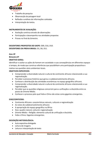    Trabalho de pesquisa
       Observarção da paisagem local
       Reflexão e análises de informações coletadas
       Interpretação de textos.


INSTRUMENTOS DE AVALIAÇÃO:
    Avaliação contínua através de observações
    Participação e desempenho nas atividades propostas
    Provas no final do bimestre.


DESCRITORES PROPOSTOS DO SAEPE: D09, D16, D10.
DESCRITORES DA PROVA BRASIL: D1, D6, D11.

Ano: 8º
Bimestre:4º
OBJETIVO GERAL:
Identificar e avaliar as ações do homem em sociedade e suas conseqüências em diferentes espaços
e tempos, de modo que construa referências que possibilitem uma participação propositiva e
reativa nas questões sócio ambientais locais.
OBJETIVOS ESPECIFICOS:
     Compreender a diversidade natural e cultural do continente africano relacionando a sua
        regionalização.
     Perceber o processo histórico que gerou o subdesenvolvimento africano.
     Conhecer a distribuição das atividades econômicas no espaço geográfico africano.
     Compreender a diversidade natural e cultural do continente africano relacionando a sua
        regionalização.
     Perceber que as questões religiosas concorrem para a unificação e a discórdia entre os
        povos do Oriente Médio.
     Conhecer o processo pelo qual Índia e China são vistas como gigantes emergentes.

EIXO/CONTEÚDO:
    Continente Africano: características naturais, culturais e regionalização
    As raízes do subdesenvolvimento africano
    A apropriação do espaço geográfico na África
    Ásia: quadro natural, cultural e regionalização
    Oriente Médio – Religião: elemento cultural de unificação e discórdia.
    Índia e China: Gigantes emergentes.

DESCRIÇÃO METODOLÓGICA:
    Aula expositiva dialogada
    Leitura de imagens
    Leitura e interpretação de texto

Secretaria de Educação e Inovação             Matriz Curricular                              203
 