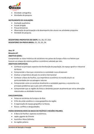    Atividade cartográfica
       Atividades de pesquisa

INSTRUMENTO DE AVALIAÇÃO:
    Avaliação qualitativa
    Estudo dirigido
    Provas bimestrais
    Observação da participação e do desempenho dos alunos nas atividades propostas
    Atividade de pesquisa.


DESCRITORES PROPOSTOS DO SAEPE: D1, D6, D7, D10.
DESCRITORES DA PROVA BRASIL: D1, D3, D5, D6.



Ano: 9º
Bimestre:4º
OBJETIVO GERAL:
Compreender as raízes históricas do socialismo nos países da Europa e Ásia e os fatores que
levaram ao colapso do sistema político e econômico adotado por eles.
OBJETIVOS ESPECIFICOS:
     Conhecer os principais aspectos da distribuição da população, do espaço agrário e industrial
       da Rússia
     Compreender a fase que a economia e a sociedade russa atravessam
     Analisar a importância do país no cenário internacional
     Conhecer a Bacia do Pacífico, sua importância econômica no mundo atual e as
       particularidades de sua paisagens naturais
     Compreender como se constitue atualmente a sociedade japonesa, a economia e os
       principais problemas que o país vem enfrentando
     Compreender que as regiões do Ártico e Antártida passam atualmente por sérias alterações
       relacionadas as atividades humanas.

EIXO/CONTEÚDO:
    Países ex-socialistas da Europa e da Ásia:
    O fim da união soviética e a nova geopolítica da região;
    A organização do espaço geográfico na Rússia;
    Rússia: conflitos e desigualdades;

PAÍSES DESENVOLVIDOS DA BACIA DO PACÍFICO E REGIÕES POLARES.
    A Bacia do Pacífico: aspectos econômicos;
    Japão: gigante do Oriente
    Austrália e Nova Zelândia;
    As regiões polares.

Secretaria de Educação e Inovação            Matriz Curricular                                 204
 