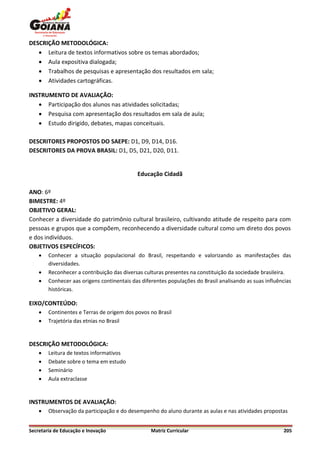 DESCRIÇÃO METODOLÓGICA:
    Leitura de textos informativos sobre os temas abordados;
    Aula expositiva dialogada;
    Trabalhos de pesquisas e apresentação dos resultados em sala;
    Atividades cartográficas.

INSTRUMENTO DE AVALIAÇÃO:
    Participação dos alunos nas atividades solicitadas;
    Pesquisa com apresentação dos resultados em sala de aula;
    Estudo dirigido, debates, mapas conceituais.

DESCRITORES PROPOSTOS DO SAEPE: D1, D9, D14, D16.
DESCRITORES DA PROVA BRASIL: D1, D5, D21, D20, D11.


                                            Educação Cidadã

ANO: 6º
BIMESTRE: 4º
OBJETIVO GERAL:
Conhecer a diversidade do patrimônio cultural brasileiro, cultivando atitude de respeito para com
pessoas e grupos que a compõem, reconhecendo a diversidade cultural como um direto dos povos
e dos indivíduos.
OBJETIVOS ESPECÍFICOS:
       Conhecer a situação populacional do Brasil, respeitando e valorizando as manifestações das
        diversidades.
       Reconhecer a contribuição das diversas culturas presentes na constituição da sociedade brasileira.
       Conhecer aas origens continentais das diferentes populações do Brasil analisando as suas influências
        históricas.

EIXO/CONTEÚDO:
       Continentes e Terras de origem dos povos no Brasil
       Trajetória das etnias no Brasil


DESCRIÇÃO METODOLÓGICA:
       Leitura de textos informativos
       Debate sobre o tema em estudo
       Seminário
       Aula extraclasse


INSTRUMENTOS DE AVALIAÇÃO:
       Observação da participação e do desempenho do aluno durante as aulas e nas atividades propostas


Secretaria de Educação e Inovação                 Matriz Curricular                                     205
 