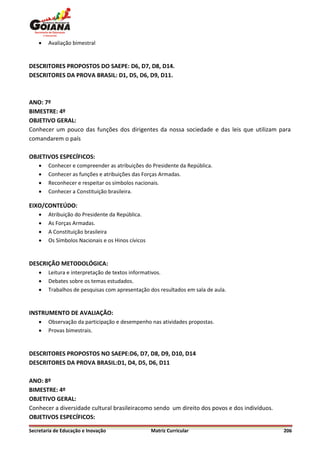    Avaliação bimestral


DESCRITORES PROPOSTOS DO SAEPE: D6, D7, D8, D14.
DESCRITORES DA PROVA BRASIL: D1, D5, D6, D9, D11.



ANO: 7º
BIMESTRE: 4º
OBJETIVO GERAL:
Conhecer um pouco das funções dos dirigentes da nossa sociedade e das leis que utilizam para
comandarem o país

OBJETIVOS ESPECÍFICOS:
       Conhecer e compreender as atribuições do Presidente da República.
       Conhecer as funções e atribuições das Forças Armadas.
       Reconhecer e respeitar os símbolos nacionais.
       Conhecer a Constituição brasileira.

EIXO/CONTEÚDO:
       Atribuição do Presidente da República.
       As Forças Armadas.
       A Constituição brasileira
       Os Símbolos Nacionais e os Hinos cívicos


DESCRIÇÃO METODOLÓGICA:
       Leitura e interpretação de textos informativos.
       Debates sobre os temas estudados.
       Trabalhos de pesquisas com apresentação dos resultados em sala de aula.


INSTRUMENTO DE AVALIAÇÃO:
       Observação da participação e desempenho nas atividades propostas.
       Provas bimestrais.


DESCRITORES PROPOSTOS NO SAEPE:D6, D7, D8, D9, D10, D14
DESCRITORES DA PROVA BRASIL:D1, D4, D5, D6, D11

ANO: 8º
BIMESTRE: 4º
OBJETIVO GERAL:
Conhecer a diversidade cultural brasileiracomo sendo um direito dos povos e dos indivíduos.
OBJETIVOS ESPECÍFICOS:

Secretaria de Educação e Inovação                  Matriz Curricular                          206
 