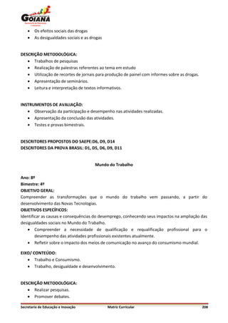    Os efeitos sociais das drogas
       As desigualdades sociais e as drogas


DESCRIÇÃO METODOLÓGICA:
    Trabalhos de pesquisas
    Realização de palestras referentes ao tema em estudo
    Utilização de recortes de jornais para produção de painel com informes sobre as drogas.
    Apresentação de seminários.
    Leitura e interpretação de textos informativos.


INSTRUMENTOS DE AVALIAÇÃO:
    Observação da participação e desempenho nas atividades realizadas.
    Apresentação da conclusão das atividades.
    Testes e provas bimestrais.


DESCRITORES PROPOSTOS DO SAEPE:D6, D9, D14
DESCRITORES DA PROVA BRASIL: D1, D5, D6, D9, D11


                                        Mundo do Trabalho

Ano: 8º
Bimestre: 4º
OBJETIVO GERAL:
Compreender as transformações que o mundo do trabalho vem passando, a partir do
desenvolvimento das Novas Tecnologias.
OBJETIVOS ESPECÍFICOS:
Identificar as causas e consequências do desemprego, conhecendo seus impactos na ampliação das
desigualdades sociais no Mundo do Trabalho.
    Compreender a necessidade de qualificação e requalificação profissional para o
        desempenho das atividades profissionais existentes atualmente.
    Refletir sobre o impacto dos meios de comunicação no avanço do consumismo mundial.

EIXO/ CONTEÚDO:
    Trabalho e Consumismo.
    Trabalho, desigualdade e desenvolvimento.


DESCRIÇÃO METODOLÓGICA:
    Realizar pesquisas.
    Promover debates.

Secretaria de Educação e Inovação              Matriz Curricular                               208
 