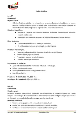Ensino Religioso

Ano: 6º
Bimestre:4º
Objetivo Geral:
       O Ensino Religioso subsidiará os educandos na compreensão de conceitos básicos no campo
       religioso e na formação de como a sociedade sofre interferências das tradições religiosas ou
       mesmo da afirmação ou negação do Sagrado numa perspectiva ecumênica.
Objetivos Específicos:
            Declaração Universal dos Direitos Humanos, conforme a Constituição brasileira:
               Respeito e Liberdade.
            Apresentar as transformações que a tecnologia mostra na sociedade religiosa.

Eixo/ Conteúdo:
           A perspectiva de valores na afirmação ecumênica.
           Os cuidados dos meios de comunicação na vida religiosa.

Descrição metodológica.
          Esquematização e exposição dialogada através de trechos bíblicos.
          Dinâmicas com jogos educativos.
          Pesquisa em revistas, jornais, livros etc.
          Trabalhos em equipe eindividual.

Instrumento de avaliação:
     Apresentação dos trabalhos realizados: individual e em equipe.
     Debate com o grande grupo.
     Realização de brincadeiras com jogos educativos.
     Exercício avaliativo.

Descritores do SAEPE: D06, D09, D10, D14.
Descritores da Prova Brasil: D01, D03, D06, D21



Ano: 7º
Bimestre:4º
Objetivo geral:
O Ensino Religioso subsidiará os educandos na compreensão de conceitos básicos no campo
religioso e na formação de como a sociedade sofre interferências nas tradições religiosas ou mesmo
da afirmação ou negação do Sagrado numa perspectiva ecumênica.
Objetivos Específicos.
     Reconhecer os grupos sociais em sua diversidade cultural.
     Conhecer e analisar a Declaração Universal dos Direitos Humanos.
     Conhecer a Constituição Brasileira: Respeito e Liberdade religiosa.

Secretaria de Educação e Inovação             Matriz Curricular                                 210
 