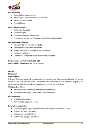 Eixo/Conteúdo:
     A sociedade em que vivemos.
     A Declaração Universal dos Direitos Humanos.
     A Constituição Brasileira.
     Textos Bíblicos.

Descrição metodológica:
    Explanação dialogada.
    Esquematização.
    Trabalhos em grupos e individuais.
    Pesquisas de campo: entrevistas com grupos locais da sociedade.

Instrumento de avaliação:
     Apresentação dos trabalhos realizados.
     Debates sobre os assuntos explanados.
     Através da constante observação em sala de aula.
     Exercícios avaliativos.
     Comentários e interpretações das entrevistas realizadas.

Descritores do SAEPE: D06, D09, D10, D14.
Descritores da Prova Brasil: D01, D 05, D06, D21.



Ano: 8º
Bimestre:4º
Objetivo geral:
O Ensino Religioso subsidiará os educandos, na compreensão dos conceitos básicos, no campo
religioso e na formação de como a sociedade sofre interferências das tradições religiosas, ou
mesmo de afirmação ou negação do Sagrado numa perspectiva ecumênica.
Objetivos Específicos.
     Analisar a questão da religiosidade na sociedade humana.
     Reconhecer e entender a diversidade cultural existente.

Eixo/Conteúdo:
     Religião e religiosidade.
     A diversidade dos grupos sociais.

Descrição metodológica:
    Esquematização e explanação sobre os assuntos abordados em sala de aula.
    Pesquisa de campo: entrevista.
    Visita ao patrimônio histórico.
    Trabalhosem equipe e individuais.


Secretaria de Educação e Inovação             Matriz Curricular                           211
 