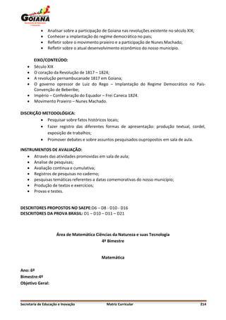    Analisar sobre a participação de Goiana nas revoluções existente no século XIX;
               Conhecer a implantação do regime democrático no pais;
               Refletir sobre o movimento praieiro e a participação de Nunes Machado;
               Refletir sobre o atual desenvolvimento econômico do nosso município.

        EIXO/CONTEÚDO:
       Século XIX
       O coração da Revolução de 1817 – 1824;
       A revolução pernambucanade 1817 em Goiana;
       O governo opressor de Luiz do Rego – Implantação do Regime Democrático no País-
        Convenção de Beberibe;
       Império – Confederação do Equador – Frei Caneca 1824.
       Movimento Praieiro – Nunes Machado.

DISCRIÇÃO METODOLÓGICA:
          Pesquisar sobre fatos históricos locais;
          Fazer registro das diferentes formas de apresentação: produção textual, cordel,
            exposição de trabalhos;
          Promover debates e sobre assuntos pesquisados oupropostos em sala de aula.

INSTRUMENTOS DE AVALIAÇÃO:
    Através das atividades promovidas em sala de aula;
    Analise de pesquisas;
    Avaliação continua e cumulativa;
    Registros de pesquisas no caderno;
    pesquisas temáticas referentes a datas comemorativas do nosso município;
    Produção de textos e exercícios;
    Provas e testes.


DESCRITORES PROPOSTOS NO SAEPE:D6 – D8 - D10 - D16
DESCRITORES DA PROVA BRASIL: D1 – D10 – D11 – D21



                     Área de Matemática Ciências da Natureza e suas Tecnologia
                                           4º Bimestre


                                             Matemática

Ano: 6º
Bimestre:4º
Objetivo Geral:



Secretaria de Educação e Inovação              Matriz Curricular                                  214
 