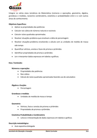 Integrar os vários eixos temáticos da Matemática (números e operações, geometria, álgebra,
grandezas e medidas, raciocínio combinatório, estatística e probabilidade) entre si e com outras
áreas do conhecimento.

Objetivos Específicos:
    Aplicar as propriedades das potências
       Calcular raiz cúbica de números naturais e racionais
       Calcular raízes quadradas aproximadas
       Resolver situações-problema que envolvam a idéia de porcentagem
       Resolver situações-problema envolvendo o cálculo com as unidades de medida de massa
        ede tempo
       Quantificar vértices, arestas e faces de prismas e pirâmides
       Identificar propriedades de prismas e pirâmides
       Ler e interpretar dados expressos em tabelas e gráficos.


Eixo / Conteúdo:

    Números e operações
          Propriedades das potências
          Raiz cúbica
          Cálculo de raízes quadradas aproximadas fazendo uso de calculadora



    Álgebra e funções
            Porcentagem

    Grandezas e medidas
           Unidades de medida de massa e tempo


    Geometria
          Vértices, faces e arestas de prismas e pirâmides
          Propriedades de prismas e pirâmides

    Estatística Probabilidade e Combinatória
             Leitura e interpretação de dados expressos em tabelas e gráficos

Descrição metodológica:
    Aula expositiva dialogada

Secretaria de Educação e Inovação               Matriz Curricular                            215
 