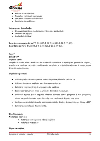    Resolução de exercícios
       Trabalhos individuais e em grupo
       Leitura de textos do livro didático
       Resolução de problemas


Instrumentos de avaliação:
     Observação contínua (participação, interesse e assiduidade)
     Trabalho em equipe
     Avaliação individual


Descritores propostos do SAEPE: D 2, D 15, D 25, D 26, D 21, D 24, D 27, D 37.
Descritores da Prova Brasil: D 5, D 9, D 27, D 28, D 25, D 37, D 36.



Ano: 7º
Bimestre:4º
Objetivo Geral:
Integrar os vários eixos temáticos da Matemática (números e operações, geometria, álgebra,
grandezas e medidas, raciocínio combinatório, estatística e probabilidade) entre si e com outras
áreas do conhecimento.

Objetivos Específicos:

       Calcular potências com expoente inteiro negativo e potências de base 10
       Utilizar a linguagem algébrica para descrever sentenças
       Calcular o valor numérico de uma expressão algébrica
       Estabelecer conversões entre as unidades de medida mais usuais
       Classificar figuras planas segundo critérios diversos como: polígonos e não polígonos;
        número e paralelismos de lados dos polígonos; medidas de ângulos e de lados
       Verificar que em todo triângulo, a soma das medidas dos três ângulos internos é igual a 180 0
       Calcular a possibilidade de um evento.



Eixo / Conteúdo:
Números e operações
            Potências com expoente inteiro negativo
            Potências de base 10

Álgebra e funções

Secretaria de Educação e Inovação                Matriz Curricular                                216
 