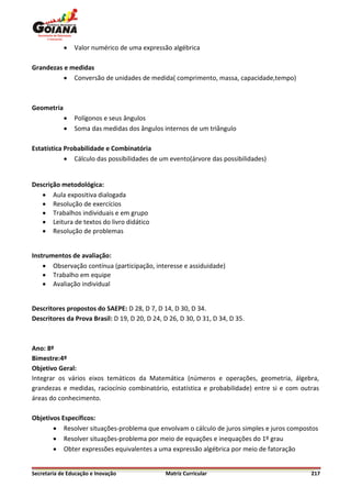    Valor numérico de uma expressão algébrica

Grandezas e medidas
           Conversão de unidades de medida( comprimento, massa, capacidade,tempo)



Geometria
               Polígonos e seus ângulos
               Soma das medidas dos ângulos internos de um triângulo

Estatística Probabilidade e Combinatória
             Cálculo das possibilidades de um evento(árvore das possibilidades)


Descrição metodológica:
    Aula expositiva dialogada
    Resolução de exercícios
    Trabalhos individuais e em grupo
    Leitura de textos do livro didático
    Resolução de problemas


Instrumentos de avaliação:
     Observação contínua (participação, interesse e assiduidade)
     Trabalho em equipe
     Avaliação individual


Descritores propostos do SAEPE: D 28, D 7, D 14, D 30, D 34.
Descritores da Prova Brasil: D 19, D 20, D 24, D 26, D 30, D 31, D 34, D 35.



Ano: 8º
Bimestre:4º
Objetivo Geral:
Integrar os vários eixos temáticos da Matemática (números e operações, geometria, álgebra,
grandezas e medidas, raciocínio combinatório, estatística e probabilidade) entre si e com outras
áreas do conhecimento.

Objetivos Específicos:
        Resolver situações-problema que envolvam o cálculo de juros simples e juros compostos
        Resolver situações-problema por meio de equações e inequações do 1º grau
        Obter expressões equivalentes a uma expressão algébrica por meio de fatoração


Secretaria de Educação e Inovação              Matriz Curricular                             217
 