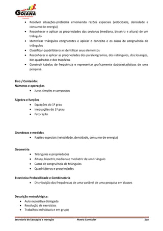    Resolver situações-problema envolvendo razões especiais (velocidade, densidade e
            consumo de energia)
           Reconhecer e aplicar as propriedades das cevianas (mediana, bissetriz e altura) de um
            triângulo
           Identificar triângulos congruentes e aplicar o conceito e os casos de congruência de
            triângulos
           Classificar quadriláteros e identificar seus elementos
           Reconhecer e aplicar as propriedades dos paralelogramos, dos retângulos, dos losangos,
            dos quadrados e dos trapézios
           Construir tabelas de frequência e representar graficamente dadosestatísticos de uma
            pesquisa.


Eixo / Conteúdo:
Números e operações
            Juros simples e compostos

Álgebra e funções
            Equações do 1º grau
            Inequações do 1º grau
            Fatoração




Grandezas e medidas
           Razões especiais (velocidade, densidade, consumo de energia)


Geometria
               Triângulos e propriedades
               Altura, bissetriz,mediana e mediatriz de um triângulo
               Casos de congruência de triângulos
               Quadriláteros e propriedades

Estatística Probabilidade e Combinatória
             Distribuição das frequências de uma variável de uma pesquisa em classes



Descrição metodológica:
    Aula expositiva dialogada
    Resolução de exercícios
    Trabalhos individuais e em grupo

Secretaria de Educação e Inovação              Matriz Curricular                               218
 