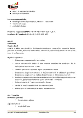    Leitura de textos do livro didático
       Resolução de problemas


Instrumentos de avaliação:
     Observação contínua (participação, interesse e assiduidade)
     Trabalho em equipe
     Avaliação individual


Descritores propostos do SAEPE: D 3, D 4, D 15, D 33, D 29, D 37, D 36.
Descritores da Prova Brasil: D 3, D 4, D 15, D 33, D 36, D 37.



Ano: 9º
Bimestre:4º
Objetivo Geral:
Integrar os vários eixos temáticos da Matemática (números e operações, geometria, álgebra,
grandezas e medidas, raciocínio combinatório, estatística e probabilidade) entre si e com outras
áreas do conhecimento.

Objetivos Específicos:
        Efetuar as principais operações com radicais
           Utilizar representações algébricas para expressar situações que envolvam a lei de
            formação de uma função do 2º grau
           Construir gráficos de funções do 2º grau a partir de uma tabela
           Estabelecer a relação entre a medida da diagonal e a medida do lado de um quadrilátero
           Estabelecer a relação entre as medidas do perímetro e do diâmetro de um circulo
           Resolver situações-problema que envolva a diferenciação de figuras geométricas planas
            e espaciais, polígonos semelhantes, figuras semelhantes e homotetia
           Aplicar o teorema de Pitágoras em situações diversas
           Calcular as razões trigonométricas dos ângulos notáveis
           Analisar gráficos para obtenção da média, moda e mediana



Eixo / Conteúdo:
Números e operações
            Operações com radicais

Álgebra e funções
            Função do 2º grau


Secretaria de Educação e Inovação              Matriz Curricular                               219
 