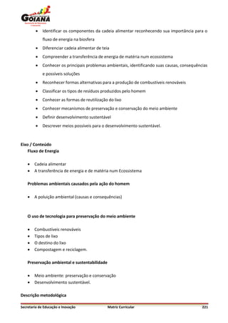    Identificar os componentes da cadeia alimentar reconhecendo sua importância para o
             fluxo de energia na biosfera
            Diferenciar cadeia alimentar de teia
            Compreender a transferência de energia de matéria num ecossistema
            Conhecer os principais problemas ambientais, identificando suas causas, consequências
             e possíveis soluções
            Reconhecer formas alternativas para a produção de combustíveis renováveis
            Classificar os tipos de resíduos produzidos pelo homem
            Conhecer as formas de reutilização do lixo
            Conhecer mecanismos de preservação e conservação do meio ambiente
            Definir desenvolvimento sustentável
            Descrever meios possíveis para o desenvolvimento sustentável.



Eixo / Conteúdo
    Fluxo de Energia

       Cadeia alimentar
       A transferência de energia e de matéria num Ecossistema

    Problemas ambientais causados pela ação do homem

       A poluição ambiental (causas e consequências)



    O uso de tecnologia para preservação do meio ambiente

       Combustíveis renováveis
       Tipos de lixo
       O destino do lixo
       Compostagem e reciclagem.

    Preservação ambiental e sustentabilidade

       Meio ambiente: preservação e conservação
       Desenvolvimento sustentável.

Descrição metodológica

Secretaria de Educação e Inovação               Matriz Curricular                              221
 