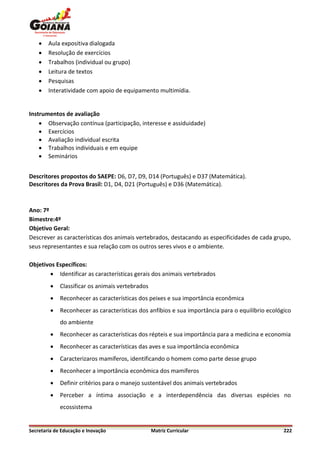    Aula expositiva dialogada
       Resolução de exercícios
       Trabalhos (individual ou grupo)
       Leitura de textos
       Pesquisas
       Interatividade com apoio de equipamento multimídia.


Instrumentos de avaliação
     Observação contínua (participação, interesse e assiduidade)
     Exercícios
     Avaliação individual escrita
     Trabalhos individuais e em equipe
     Seminários


Descritores propostos do SAEPE: D6, D7, D9, D14 (Português) e D37 (Matemática).
Descritores da Prova Brasil: D1, D4, D21 (Português) e D36 (Matemática).



Ano: 7º
Bimestre:4º
Objetivo Geral:
Descrever as características dos animais vertebrados, destacando as especificidades de cada grupo,
seus representantes e sua relação com os outros seres vivos e o ambiente.

Objetivos Específicos:
        Identificar as características gerais dos animais vertebrados
            Classificar os animais vertebrados
            Reconhecer as características dos peixes e sua importância econômica
            Reconhecer as características dos anfíbios e sua importância para o equilíbrio ecológico
             do ambiente
            Reconhecer as características dos répteis e sua importância para a medicina e economia
            Reconhecer as características das aves e sua importância econômica
            Caracterizaros mamíferos, identificando o homem como parte desse grupo
            Reconhecer a importância econômica dos mamíferos
            Definir critérios para o manejo sustentável dos animais vertebrados
            Perceber a íntima associação e a interdependência das diversas espécies no
             ecossistema


Secretaria de Educação e Inovação                 Matriz Curricular                               222
 