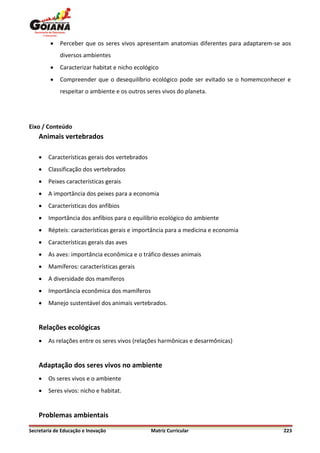    Perceber que os seres vivos apresentam anatomias diferentes para adaptarem-se aos
             diversos ambientes
            Caracterizar habitat e nicho ecológico
            Compreender que o desequilíbrio ecológico pode ser evitado se o homemconhecer e
             respeitar o ambiente e os outros seres vivos do planeta.




Eixo / Conteúdo
    Animais vertebrados

       Características gerais dos vertebrados
       Classificação dos vertebrados
       Peixes características gerais
       A importância dos peixes para a economia
       Características dos anfíbios
       Importância dos anfíbios para o equilíbrio ecológico do ambiente
       Répteis: características gerais e importância para a medicina e economia
       Características gerais das aves
       As aves: importância econômica e o tráfico desses animais
       Mamíferos: características gerais
       A diversidade dos mamíferos
       Importância econômica dos mamíferos
       Manejo sustentável dos animais vertebrados.


    Relações ecológicas
       As relações entre os seres vivos (relações harmônicas e desarmônicas)


    Adaptação dos seres vivos no ambiente
       Os seres vivos e o ambiente
       Seres vivos: nicho e habitat.


    Problemas ambientais
Secretaria de Educação e Inovação                Matriz Curricular                         223
 