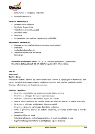    Seres humanos e impactos ambientais
       O respeito à natureza.

Descrição metodológica
    Aula expositiva dialogada
    Resolução de exercícios
    Trabalhos (individual ou grupo)
    Leitura de textos
    Pesquisas
    Interatividade com apoio de equipamento multimídia.

Instrumentos de avaliação
     Observação contínua (participação, interesse e assiduidade)
     Exercícios
     Avaliação individual escrita
     Trabalhos individuais e em equipe
     Seminários


    Descritores propostos do SAEPE: D6, D7, D9, D14 (Português) e D37 (Matemática).
    Descritores da Prova Brasil: D1, D4, D21 (Português) e D36 (Matemática).



Ano: 8º
Bimestre:4º
Objetivo Geral:
Relacionar o sistema nervoso ao funcionamento dos sentidos e a produção de hormônios, bem
como a manutenção do organismo e os cuidados preventivos para uma boa qualidade de vida.
Descrever o funcionamento do sistema endócrino

Objetivos Específicos:
    Descrever a constituição e o funcionamento do sistema nervoso
    Descrever as principais doenças do sistema nervoso
    Descrever a constituição dos diversos órgãos dos sentidos
    Explicar o funcionamento dos sentidos do tato, do olfato, do paladar, da visão e da audição
    Descrever as principais patologias do sistema sensorial
    Descrever a anatomia e a fisiologia do sistema endócrino
    Listar as principais doenças do sistema endócrino, apontando tratamentos e medidas
       preventivas
    Conceituar higiene e saúde
    Relacionar a higiene a melhoria das condições de saúde e qualidade de vida
    Sugerir medidas para melhorar as condições de higiene da escola.


Secretaria de Educação e Inovação             Matriz Curricular                              224
 