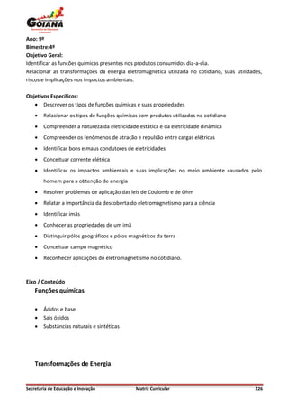 Ano: 9º
Bimestre:4º
Objetivo Geral:
Identificar as funções químicas presentes nos produtos consumidos dia-a-dia.
Relacionar as transformações da energia eletromagnética utilizada no cotidiano, suas utilidades,
riscos e implicações nos impactos ambientais.

Objetivos Específicos:
    Descrever os tipos de funções químicas e suas propriedades
       Relacionar os tipos de funções químicas com produtos utilizados no cotidiano
       Compreender a natureza da eletricidade estática e da eletricidade dinâmica
       Compreender os fenômenos de atração e repulsão entre cargas elétricas
       Identificar bons e maus condutores de eletricidades
       Conceituar corrente elétrica
       Identificar os impactos ambientais e suas implicações no meio ambiente causados pelo
        homem para a obtenção de energia
       Resolver problemas de aplicação das leis de Coulomb e de Ohm
       Relatar a importância da descoberta do eletromagnetismo para a ciência
       Identificar imãs
       Conhecer as propriedades de um imã
       Distinguir pólos geográficos e pólos magnéticos da terra
       Conceituar campo magnético
       Reconhecer aplicações do eletromagnetismo no cotidiano.



Eixo / Conteúdo
    Funções químicas

       Ácidos e base
       Sais óxidos
       Substâncias naturais e sintéticas




    Transformações de Energia


Secretaria de Educação e Inovação              Matriz Curricular                             226
 