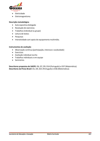    Eletricidade
       Eletromagnetismo.

Descrição metodológica
    Aula expositiva dialogada
    Resolução de exercícios
    Trabalhos (individual ou grupo)
    Leitura de textos
    Pesquisas
    Interatividade com apoio de equipamento multimídia.


Instrumentos de avaliação
     Observação contínua (participação, interesse e assiduidade)
     Exercícios
     Avaliação individual escrita
     Trabalhos individuais e em equipe
     Seminários


Descritores propostos do SAEPE: D6, D7, D9, D14 (Português) e D37 (Matemática).
Descritores da Prova Brasil: D1, D4, D21 (Português) e D36 (Matemática).




Secretaria de Educação e Inovação           Matriz Curricular                     227
 
