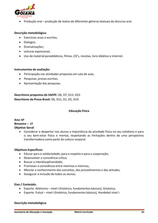    Produção oral – produção de textos de diferentes gêneros textuais do discurso oral.


Descrição metodológica:
    Exercícios orais e escritos;
    Diálogos;
    Dramatizações;
    Leituras expressivas;
    Uso de material paradidáticos, filmes, CD’s, revistas, livro didático e internet.



Instrumentos de avaliação:
     Participação nas atividades propostas em sala de aula;
     Pesquisas, provas escritas;
     Apresentação das pesquisas.


Descritores propostos do SAEPE: D6, D7, D13, D22.
Descritores da Prova Brasil: D6, D11, D1, D5, D19.


                                           Educação Física

Ano: 6º
Bimestre – 1º
Objetivo Geral:
    Considerar e despertar nos alunos a importância da atividade física no seu cotidiano e para
       o seu bem-estar físico e mental, respeitando as limitações dentro de uma perspectiva
       transformadora como parte da cultura corporal.


Objetivos Específicos:
    Educar para a solidariedade, para o respeito e para a cooperação;
    Desenvolver a consciência crítica;
    Buscar a interdisciplinaridade;
    Promover a convivência entre meninos e meninas;
    Mesclar o conhecimento dos conceitos, dos procedimentos e das atitudes;
    Assegurar a inclusão de todos os alunos.


Eixo / Conteúdo:
     Esporte: Atletismo – nível I (histórico, fundamentos básicos), Ginástica;
     Esporte: Futsal – nível I (histórico, fundamentos básicos), Handebol nível I.


Descrição metodológica:

Secretaria de Educação e Inovação              Matriz Curricular                              25
 