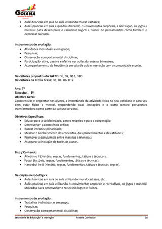    Aulas teóricas em sala de aula utilizando mural, cartazes;
       Aulas práticas em sala e quadra utilizando os movimentos corporais, a recreação, os jogos e
        material para desenvolver o raciocínio lógico e fluidez de pensamentos como também o
        expressar corporal.


Instrumentos de avaliação:
     Atividades individuais e em grupo;
     Pesquisas;
     Observação comportamental disciplinar;
     Participação ativa, passiva e efetiva nas aulas durante os bimestres;
     Acompanhamento da freqüência em sala de aula e interação com a comunidade escolar.


Descritores propostos do SAEPE: D6, D7, D12, D10.
Descritores da Prova Brasil: D3, D4, D6, D12.

Ano: 7º
Bimestre – 1º
Objetivo Geral:
Conscientizar e despertar nos alunos, a importância da atividade física no seu cotidiano e para seu
bem estar físico e mental, respondendo suas limitações e o outro dentro perspectiva
transformadora como parte da cultura corporal.

Objetivos Específicos:
    Educar para a solidariedade, para o respeito e para a cooperação;
    Desenvolver a consciência crítica;
    Buscar interdisciplinaridade;
    Mesclar o conhecimento dos conceitos, dos procedimentos e das atitudes;
    Promover a convivência entre meninos e meninas;
    Assegurar a iniciação de todos os alunos.


Eixo / Conteúdo:
     Atletismo II (história, regras, fundamentos, táticas e técnicas);
     Futsal (história, regras, fundamentos, táticas e técnicas);
     Handebol I e II (história, regras, fundamentos, táticas e técnicas, regras).


Descrição metodológica:
    Aulas teóricas em sala de aula utilizando mural, cartazes, etc...
    Aulas práticas em sala utilizando os movimentos corporais e recreativos, os jogos e material
       utilizados para desenvolver e raciocínio lógico e fluidez.


Instrumentos de avaliação:
     Trabalhos individuais e em grupo;
     Pesquisas;
     Observação comportamental disciplinar;

Secretaria de Educação e Inovação              Matriz Curricular                                 26
 