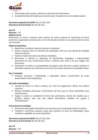    Participação, ativa, passiva e efetiva nas aulas durante os bimestres;
       Acompanhamento da freqüência em sala de aula e interação com a comunidade escolar.


Descritores propostos do SAEPE: D6, D7, D12, D10.
Descritores da Prova Brasil: D3, D4, D6, D12.

Ano: 8º
Bimestre – 1º
Objetivo Geral:
Desenvolver no aluno o interesse pelas práticas da cultura corporal de movimento de forma
prazerosa e organizada, tornando assim, um ser de atitudes sociáveis na sua prática tanto na escola
com fora dela.
Objetivos Específicos:
    Oportunizar as práticas corporais coletivas e individuais;
    Aceitar a disputa como um elemento da competição e não com uma atitude de rivalidade
       frente aos demais;
    Explorar o lúdico dos alunos nas diversas atividades;
    Reconhecer e valorizar as diferenças de desempenho, linguagem e expressividade
       decorrentes de suas características físicas e motoras, bem como a de seus colegas sem
       discriminar;
    Aprofundar os limites e as possibilidades do próprio corpo de forma a poder controlar as
       atividades corporais com autonomia e servir de recurso para aprimorar suas aptidões físicas.

Eixo / Conteúdo:
     Ginástica: aprimorar a flexibilidade, a capacidade motora, conhecimento do corpo
        aprofundado através da ginástica;

Descrição metodológica:
    Inclusão do aluno na cultura corporal, por meio do engajamento efetivo das práticas
       corporais;
    Oferecer atividades prazerosas e estimulantes, de forma que os alunos aprofundem seus
       conhecimentos;
    Engajar os alunos na sociedade de forma mais participante, através dos desafios que a
       ginástica oferece, para que eles saibam futuramente trabalhar em grupos e
       individualmente.

Instrumentos de avaliação:
     Através das observações sistemáticas nas aulas para uma incorporação melhor na prática;
     Trabalhos e seminários, pesquisa, testes para melhorar os níveis de flexibilidades, força,
       resistência e agilidade nas aulas de ginástica.

Descritores propostos do SAEPE: D6, D7, D12, D10.
Descritores da Prova Brasil: D3, D4, D6, D12.

Ano: 9º
Bimestre – 1º

Secretaria de Educação e Inovação             Matriz Curricular                                  27
 
